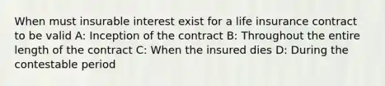 When must insurable interest exist for a life insurance contract to be valid A: Inception of the contract B: Throughout the entire length of the contract C: When the insured dies D: During the contestable period