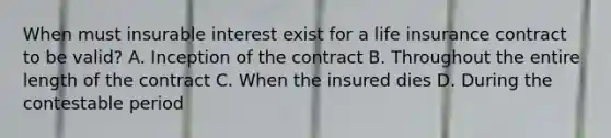 When must insurable interest exist for a life insurance contract to be valid? A. Inception of the contract B. Throughout the entire length of the contract C. When the insured dies D. During the contestable period