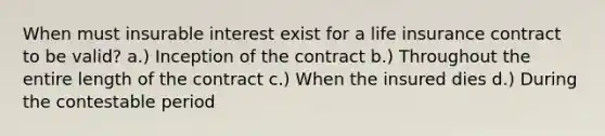 When must insurable interest exist for a life insurance contract to be valid? a.) Inception of the contract b.) Throughout the entire length of the contract c.) When the insured dies d.) During the contestable period