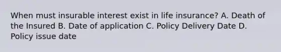 When must insurable interest exist in life insurance? A. Death of the Insured B. Date of application C. Policy Delivery Date D. Policy issue date