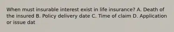 When must insurable interest exist in life insurance? A. Death of the insured B. Policy delivery date C. Time of claim D. Application or issue dat