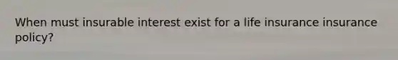 When must insurable interest exist for a life insurance insurance policy?