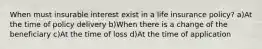 When must insurable interest exist in a life insurance policy? a)At the time of policy delivery b)When there is a change of the beneficiary c)At the time of loss d)At the time of application