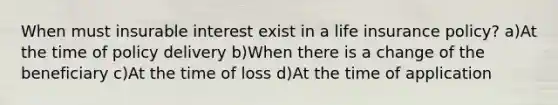 When must insurable interest exist in a life insurance policy? a)At the time of policy delivery b)When there is a change of the beneficiary c)At the time of loss d)At the time of application