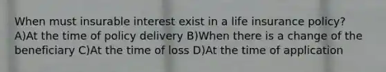 When must insurable interest exist in a life insurance policy? A)At the time of policy delivery B)When there is a change of the beneficiary C)At the time of loss D)At the time of application