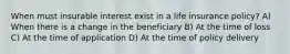 When must insurable interest exist in a life insurance policy? A) When there is a change in the beneficiary B) At the time of loss C) At the time of application D) At the time of policy delivery