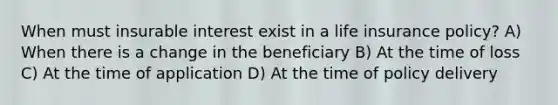 When must insurable interest exist in a life insurance policy? A) When there is a change in the beneficiary B) At the time of loss C) At the time of application D) At the time of policy delivery