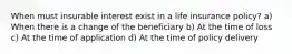 When must insurable interest exist in a life insurance policy? a) When there is a change of the beneficiary b) At the time of loss c) At the time of application d) At the time of policy delivery