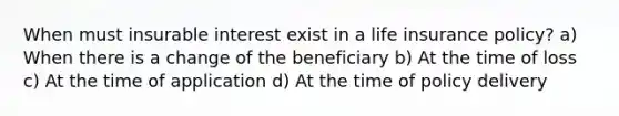 When must insurable interest exist in a life insurance policy? a) When there is a change of the beneficiary b) At the time of loss c) At the time of application d) At the time of policy delivery