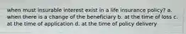 when must insurable interest exist in a life insurance policy? a. when there is a change of the beneficiary b. at the time of loss c. at the time of application d. at the time of policy delivery