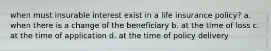 when must insurable interest exist in a life insurance policy? a. when there is a change of the beneficiary b. at the time of loss c. at the time of application d. at the time of policy delivery