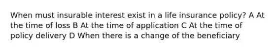 When must insurable interest exist in a life insurance policy? A At the time of loss B At the time of application C At the time of policy delivery D When there is a change of the beneficiary