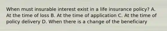 When must insurable interest exist in a life insurance policy? A. At the time of loss B. At the time of application C. At the time of policy delivery D. When there is a change of the beneficiary