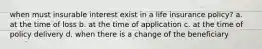 when must insurable interest exist in a life insurance policy? a. at the time of loss b. at the time of application c. at the time of policy delivery d. when there is a change of the beneficiary
