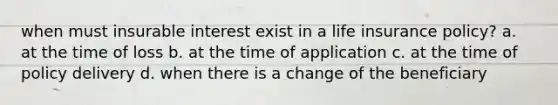 when must insurable interest exist in a life insurance policy? a. at the time of loss b. at the time of application c. at the time of policy delivery d. when there is a change of the beneficiary