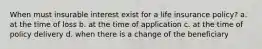 When must insurable interest exist for a life insurance policy? a. at the time of loss b. at the time of application c. at the time of policy delivery d. when there is a change of the beneficiary