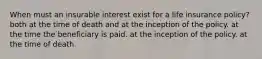 When must an insurable interest exist for a life insurance policy? both at the time of death and at the inception of the policy. at the time the beneficiary is paid. at the inception of the policy. at the time of death.