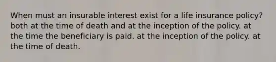 When must an insurable interest exist for a life insurance policy? both at the time of death and at the inception of the policy. at the time the beneficiary is paid. at the inception of the policy. at the time of death.