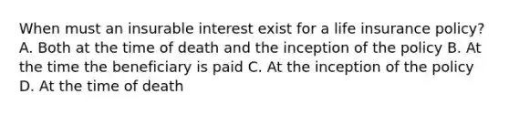 When must an insurable interest exist for a life insurance policy? A. Both at the time of death and the inception of the policy B. At the time the beneficiary is paid C. At the inception of the policy D. At the time of death