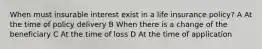 When must insurable interest exist in a life insurance policy? A At the time of policy delivery B When there is a change of the beneficiary C At the time of loss D At the time of application