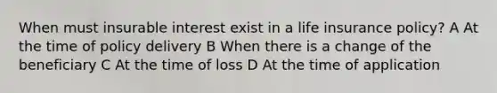 When must insurable interest exist in a life insurance policy? A At the time of policy delivery B When there is a change of the beneficiary C At the time of loss D At the time of application