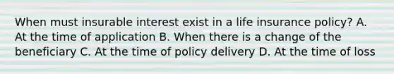 When must insurable interest exist in a life insurance policy? A. At the time of application B. When there is a change of the beneficiary C. At the time of policy delivery D. At the time of loss