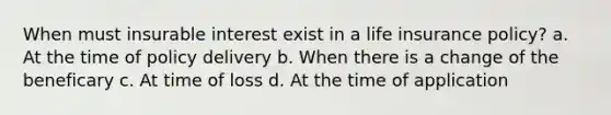 When must insurable interest exist in a life insurance policy? a. At the time of policy delivery b. When there is a change of the beneficary c. At time of loss d. At the time of application