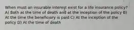 When must an insurable interest exist for a life insurance policy? A) Both at the time of death and at the inception of the policy B) At the time the beneficiary is paid C) At the inception of the policy D) At the time of death