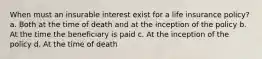 When must an insurable interest exist for a life insurance policy? a. Both at the time of death and at the inception of the policy b. At the time the beneficiary is paid c. At the inception of the policy d. At the time of death