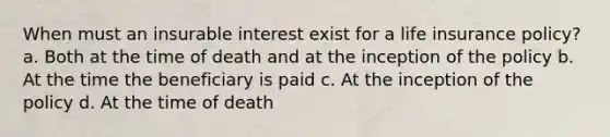 When must an insurable interest exist for a life insurance policy? a. Both at the time of death and at the inception of the policy b. At the time the beneficiary is paid c. At the inception of the policy d. At the time of death