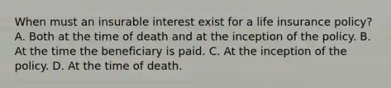 When must an insurable interest exist for a life insurance policy? A. Both at the time of death and at the inception of the policy. B. At the time the beneficiary is paid. C. At the inception of the policy. D. At the time of death.