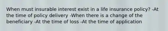 When must insurable interest exist in a life insurance policy? -At the time of policy delivery -When there is a change of the beneficiary -At the time of loss -At the time of application