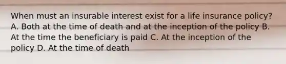 When must an insurable interest exist for a life insurance policy? A. Both at the time of death and at the inception of the policy B. At the time the beneficiary is paid C. At the inception of the policy D. At the time of death