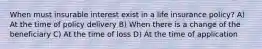 When must insurable interest exist in a life insurance policy? A) At the time of policy delivery B) When there is a change of the beneficiary C) At the time of loss D) At the time of application