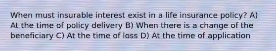 When must insurable interest exist in a life insurance policy? A) At the time of policy delivery B) When there is a change of the beneficiary C) At the time of loss D) At the time of application