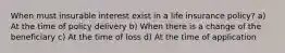 When must insurable interest exist in a life insurance policy? a) At the time of policy delivery b) When there is a change of the beneficiary c) At the time of loss d) At the time of application