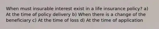 When must insurable interest exist in a life insurance policy? a) At the time of policy delivery b) When there is a change of the beneficiary c) At the time of loss d) At the time of application