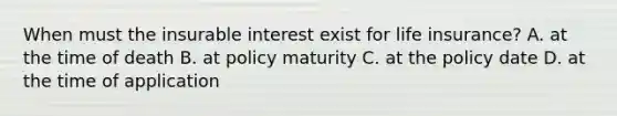 When must the insurable interest exist for life insurance? A. at the time of death B. at policy maturity C. at the policy date D. at the time of application