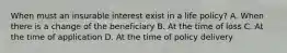 When must an insurable interest exist in a life policy? A. When there is a change of the beneficiary B. At the time of loss C. At the time of application D. At the time of policy delivery