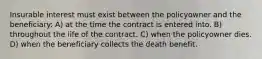 Insurable interest must exist between the policyowner and the beneficiary: A) at the time the contract is entered into. B) throughout the life of the contract. C) when the policyowner dies. D) when the beneficiary collects the death benefit.