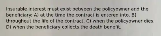 Insurable interest must exist between the policyowner and the beneficiary: A) at the time the contract is entered into. B) throughout the life of the contract. C) when the policyowner dies. D) when the beneficiary collects the death benefit.