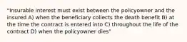 "Insurable interest must exist between the policyowner and the insured A) when the beneficiary collects the death benefit B) at the time the contract is entered into C) throughout the life of the contract D) when the policyowner dies"