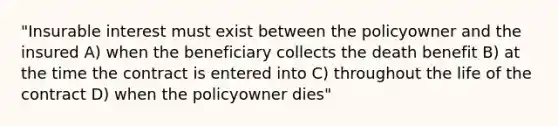 "Insurable interest must exist between the policyowner and the insured A) when the beneficiary collects the death benefit B) at the time the contract is entered into C) throughout the life of the contract D) when the policyowner dies"