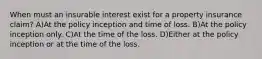 When must an insurable interest exist for a property insurance claim? A)At the policy inception and time of loss. B)At the policy inception only. C)At the time of the loss. D)Either at the policy inception or at the time of the loss.