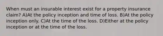 When must an insurable interest exist for a property insurance claim? A)At the policy inception and time of loss. B)At the policy inception only. C)At the time of the loss. D)Either at the policy inception or at the time of the loss.