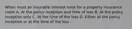 When must an insurable interest exist for a property insurance claim A. At the policy inception and time of loss B. At the policy inception only C. At the time of the loss D. Either at the policy inception or at the time of the loss