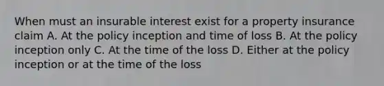 When must an insurable interest exist for a property insurance claim A. At the policy inception and time of loss B. At the policy inception only C. At the time of the loss D. Either at the policy inception or at the time of the loss