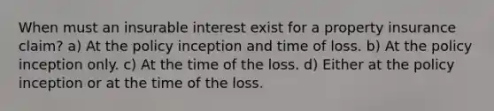 When must an insurable interest exist for a property insurance claim? a) At the policy inception and time of loss. b) At the policy inception only. c) At the time of the loss. d) Either at the policy inception or at the time of the loss.