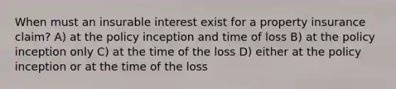 When must an insurable interest exist for a property insurance claim? A) at the policy inception and time of loss B) at the policy inception only C) at the time of the loss D) either at the policy inception or at the time of the loss