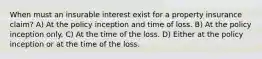 When must an insurable interest exist for a property insurance claim? A) At the policy inception and time of loss. B) At the policy inception only. C) At the time of the loss. D) Either at the policy inception or at the time of the loss.